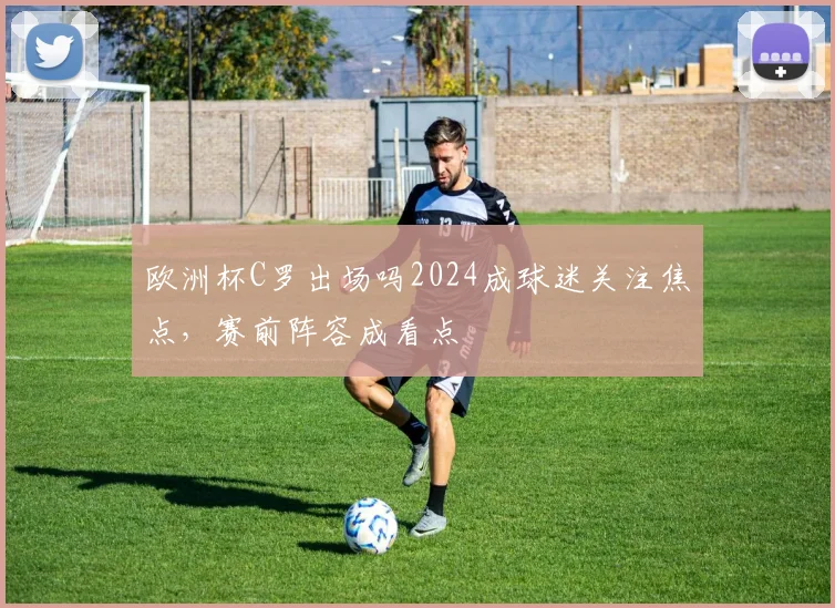 欧洲杯C罗出场吗2024成球迷关注焦点，赛前阵容成看点