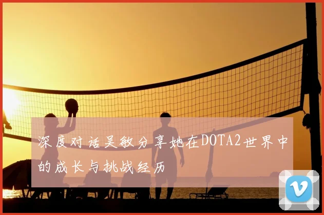 深度对话吴敏分享她在DOTA2世界中的成长与挑战经历