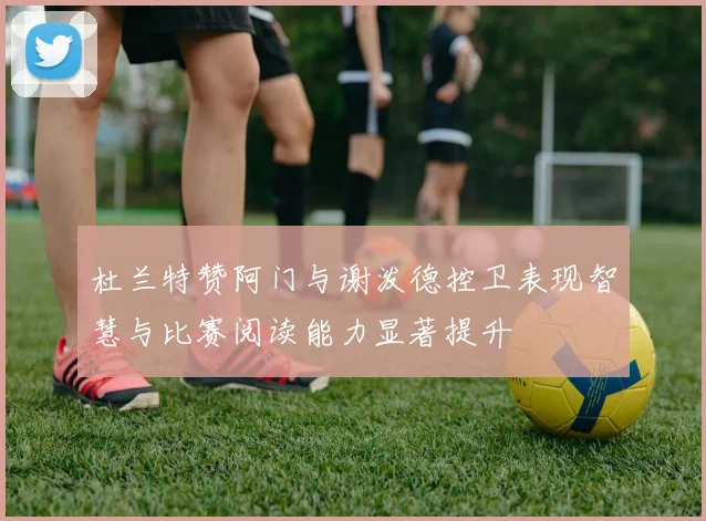 杜兰特赞阿门与谢泼德控卫表现智慧与比赛阅读能力显著提升