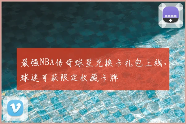最强NBA传奇球星兑换卡礼包上线，球迷可获限定收藏卡牌