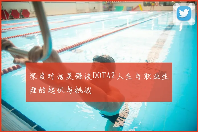 深度对话吴强谈DOTA2人生与职业生涯的起伏与挑战