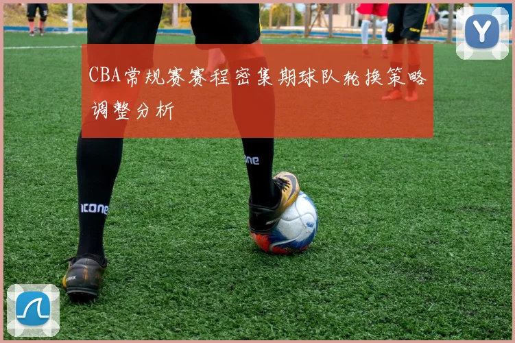CBA常规赛赛程密集期球队轮换策略调整分析