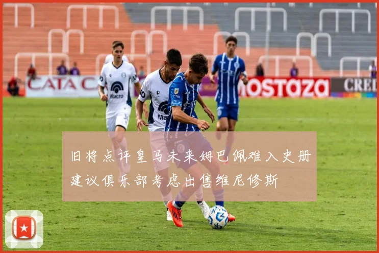 旧将点评皇马未来姆巴佩难入史册建议俱乐部考虑出售维尼修斯