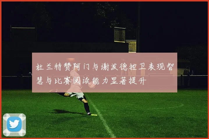 杜兰特赞阿门与谢泼德控卫表现智慧与比赛阅读能力显著提升