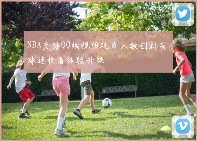 NBA直播QQ线视频观看人数创新高,球迷收看体验升级
