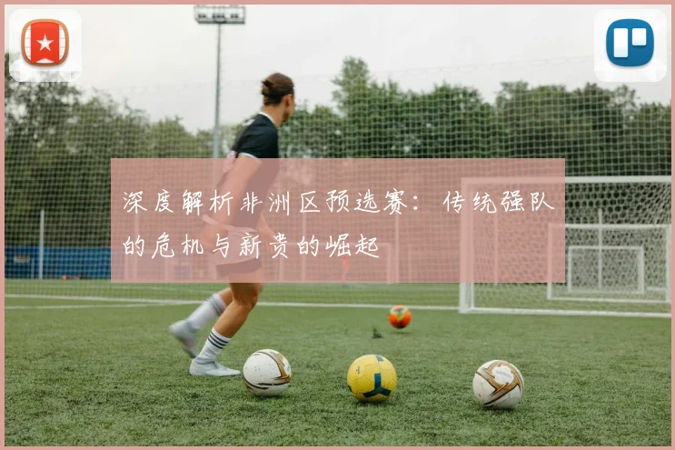 深度解析非洲区预选赛:传统强队的危机与新贵的崛起