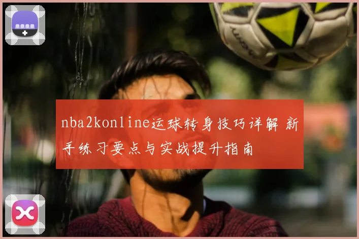nba2konline运球转身技巧详解 新手练习要点与实战提升指南