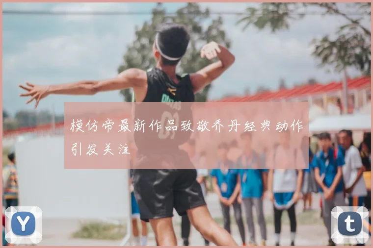 模仿帝最新作品致敬乔丹经典动作引发关注