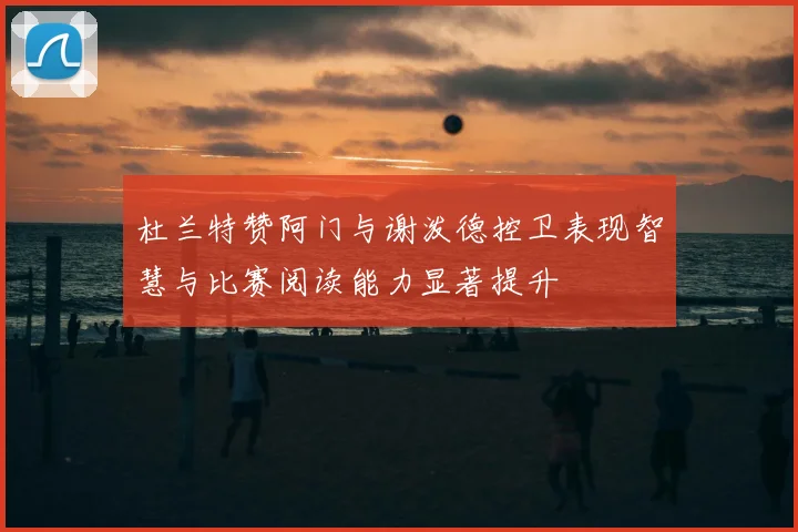杜兰特赞阿门与谢泼德控卫表现智慧与比赛阅读能力显著提升