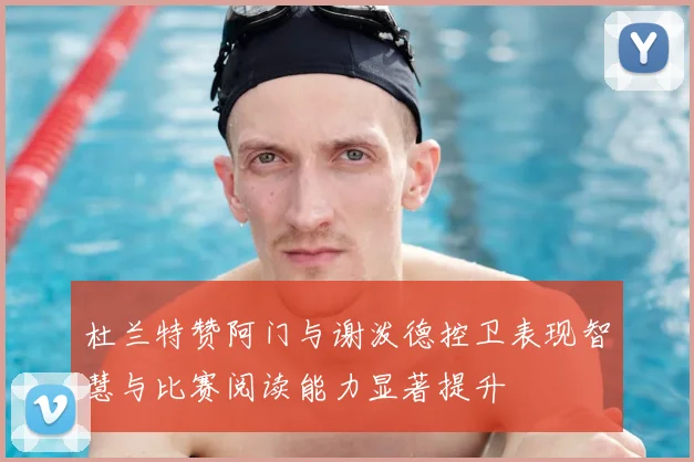 杜兰特赞阿门与谢泼德控卫表现智慧与比赛阅读能力显著提升