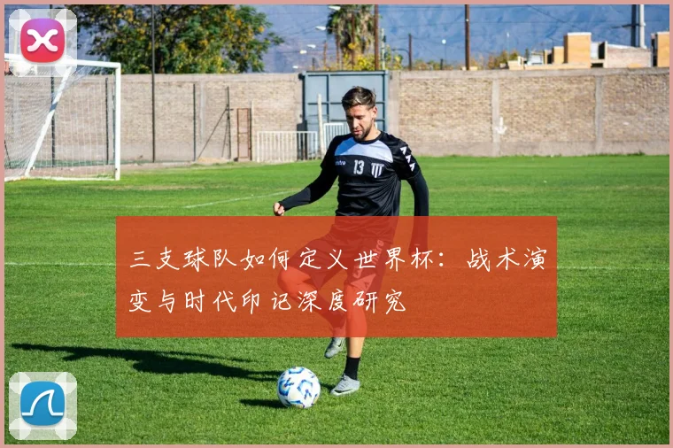 三支球队如何定义世界杯：战术演变与时代印记深度研究