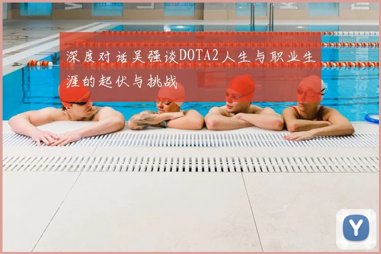 深度对话吴强谈DOTA2人生与职业生涯的起伏与挑战