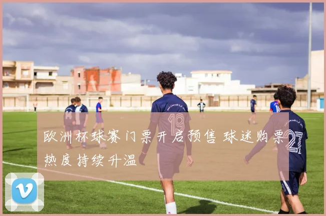 欧洲杯球赛门票开启预售 球迷购票热度持续升温