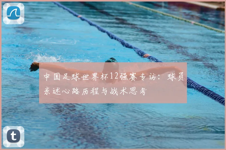 中国足球世界杯12强赛专访:球员亲述心路历程与战术思考