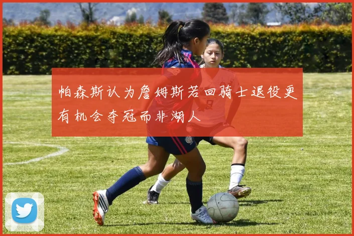 帕森斯认为詹姆斯若回骑士退役更有机会夺冠而非湖人