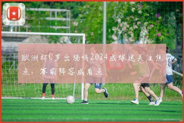 欧洲杯C罗出场吗2024成球迷关注焦点，赛前阵容成看点