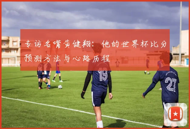专访名嘴黄健翔:他的世界杯比分预测方法与心路历程