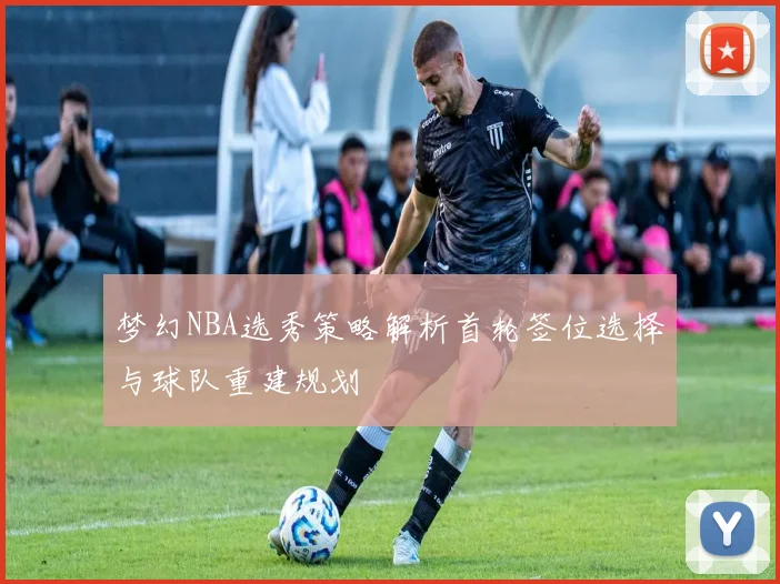 梦幻NBA选秀策略解析首轮签位选择与球队重建规划