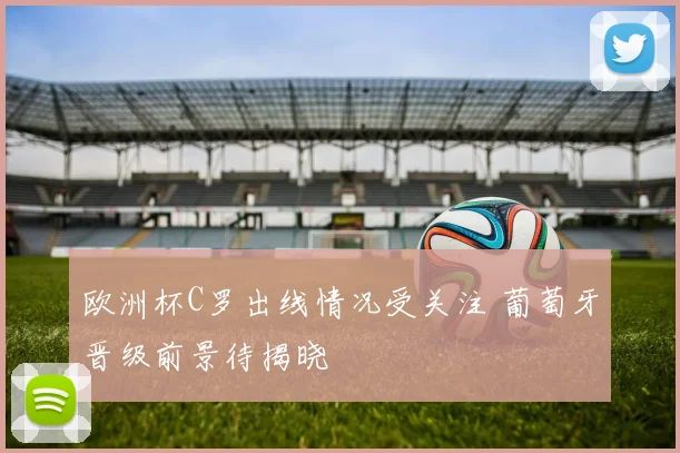 欧洲杯C罗出线情况受关注 葡萄牙晋级前景待揭晓
