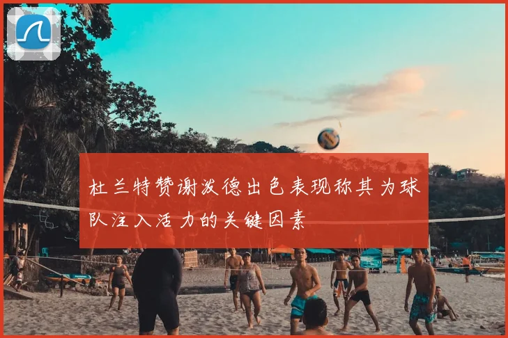杜兰特赞谢泼德出色表现称其为球队注入活力的关键因素
