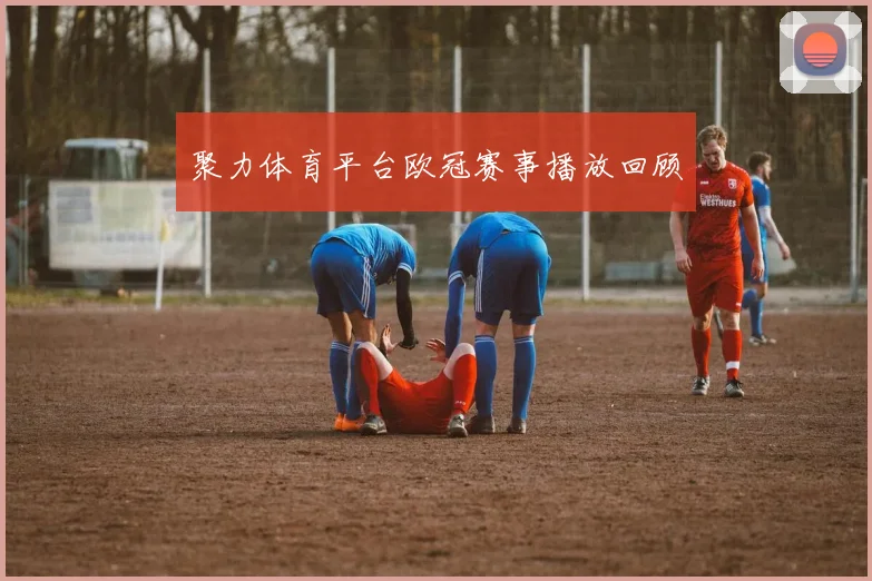 聚力体育平台欧冠赛事播放回顾