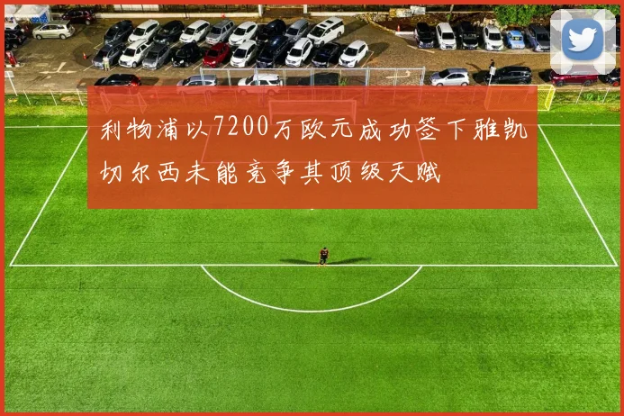 利物浦以7200万欧元成功签下雅凯切尔西未能竞争其顶级天赋