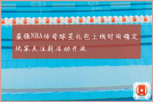 最强NBA传奇球星礼包上线时间确定玩家关注新活动开放