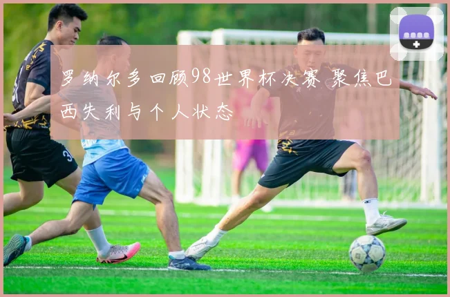 罗纳尔多回顾98世界杯决赛 聚焦巴西失利与个人状态