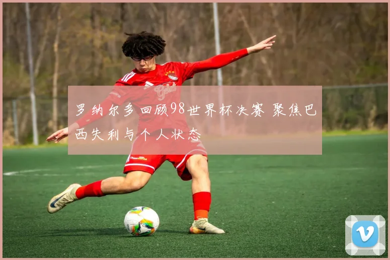 罗纳尔多回顾98世界杯决赛 聚焦巴西失利与个人状态