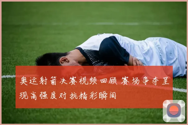 奥运射箭决赛视频回顾 赛场争夺呈现高强度对抗精彩瞬间