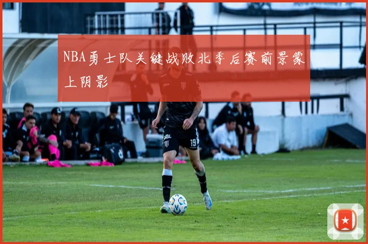 NBA勇士队关键战败北季后赛前景蒙上阴影
