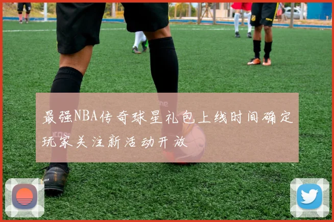 最强NBA传奇球星礼包上线时间确定玩家关注新活动开放