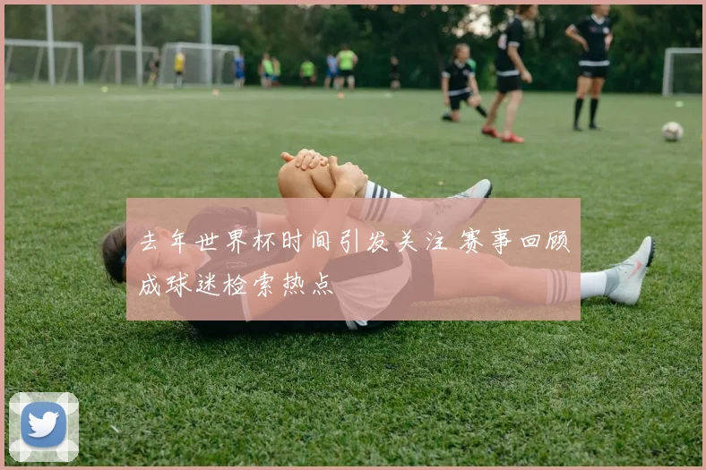 去年世界杯时间引发关注 赛事回顾成球迷检索热点