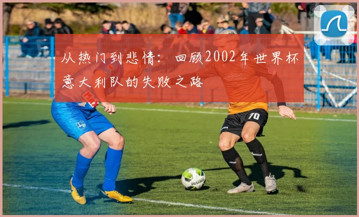 从热门到悲情:回顾2002年世界杯意大利队的失败之路