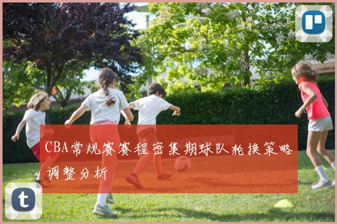 CBA常规赛赛程密集期球队轮换策略调整分析