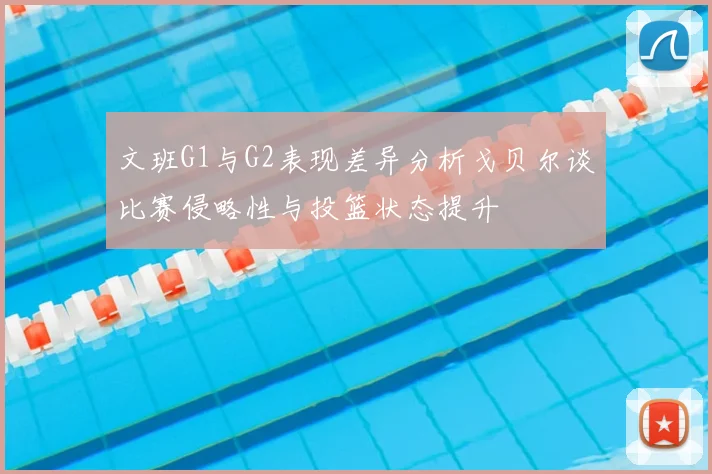 文班G1与G2表现差异分析戈贝尔谈比赛侵略性与投篮状态提升