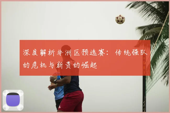 深度解析非洲区预选赛:传统强队的危机与新贵的崛起