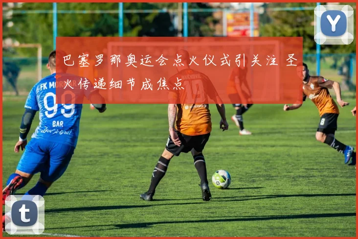 巴塞罗那奥运会点火仪式引关注 圣火传递细节成焦点