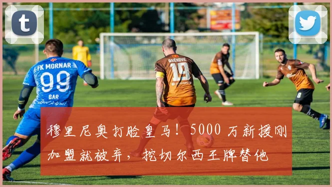 穆里尼奥打脸皇马！5000 万新援刚加盟就被弃，挖切尔西王牌替他