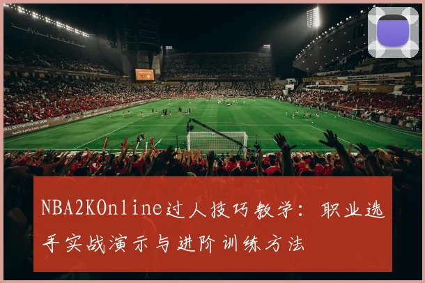 NBA2KOnline过人技巧教学:职业选手实战演示与进阶训练方法
